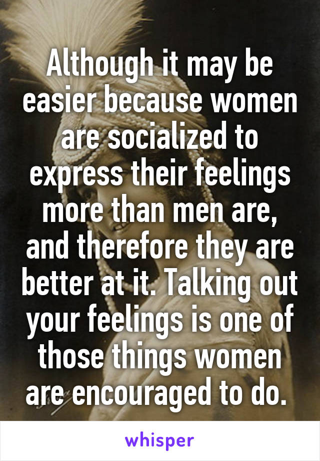 Although it may be easier because women are socialized to express their feelings more than men are, and therefore they are better at it. Talking out your feelings is one of those things women are encouraged to do. 