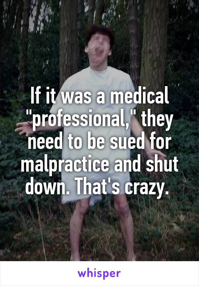 If it was a medical "professional," they need to be sued for malpractice and shut down. That's crazy. 