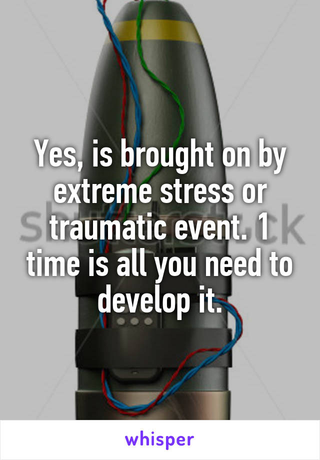 Yes, is brought on by extreme stress or traumatic event. 1 time is all you need to develop it.