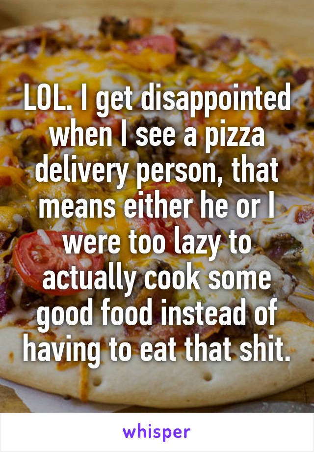 LOL. I get disappointed when I see a pizza delivery person, that means either he or I were too lazy to actually cook some good food instead of having to eat that shit.