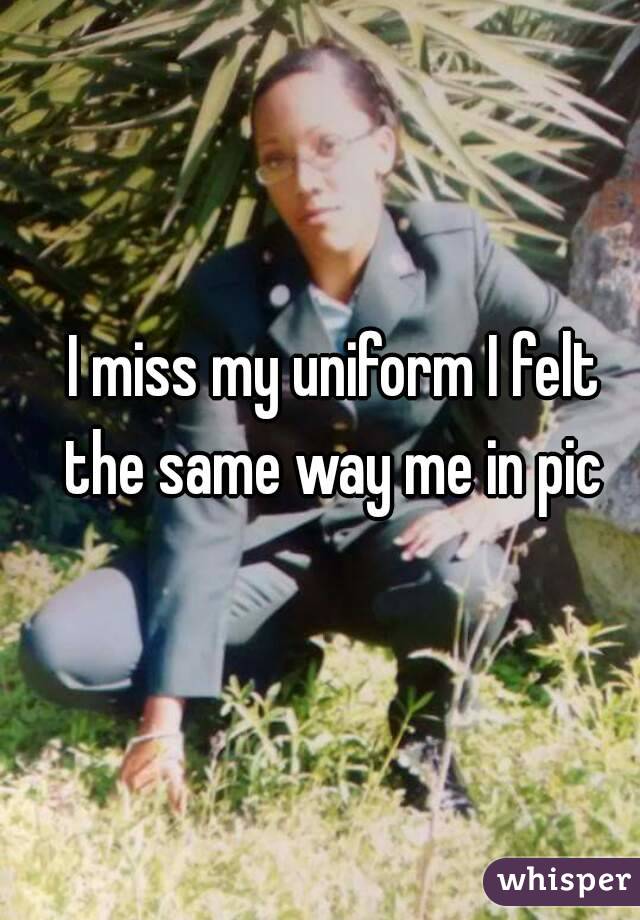 I miss my uniform I felt the same way me in pic 