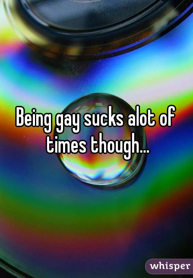 Being gay sucks alot of times though...