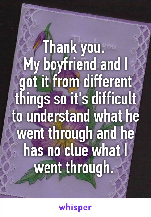 Thank you. 
My boyfriend and I got it from different things so it's difficult to understand what he went through and he has no clue what I went through. 