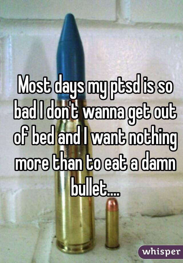 Most days my ptsd is so bad I don't wanna get out of bed and I want nothing more than to eat a damn bullet....