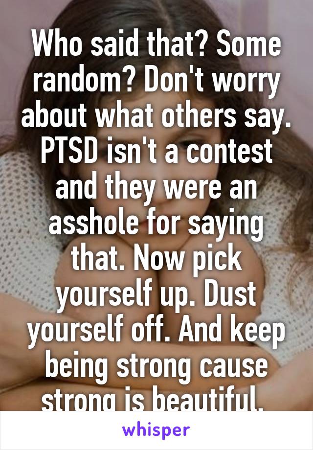 Who said that? Some random? Don't worry about what others say. PTSD isn't a contest and they were an asshole for saying that. Now pick yourself up. Dust yourself off. And keep being strong cause strong is beautiful. 