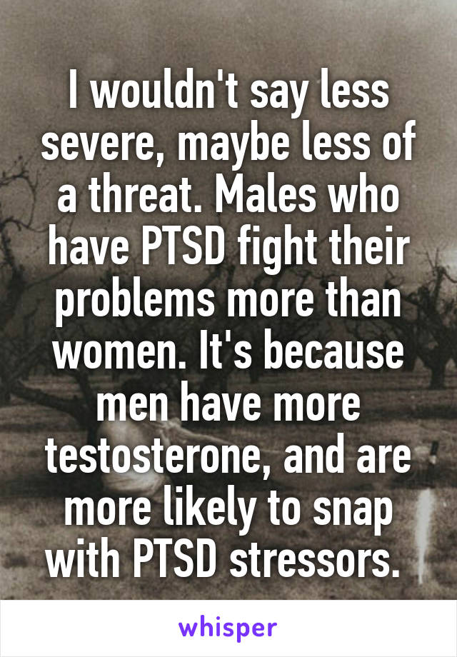 I wouldn't say less severe, maybe less of a threat. Males who have PTSD fight their problems more than women. It's because men have more testosterone, and are more likely to snap with PTSD stressors. 