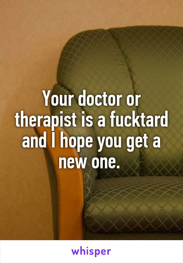 Your doctor or therapist is a fucktard and I hope you get a new one. 