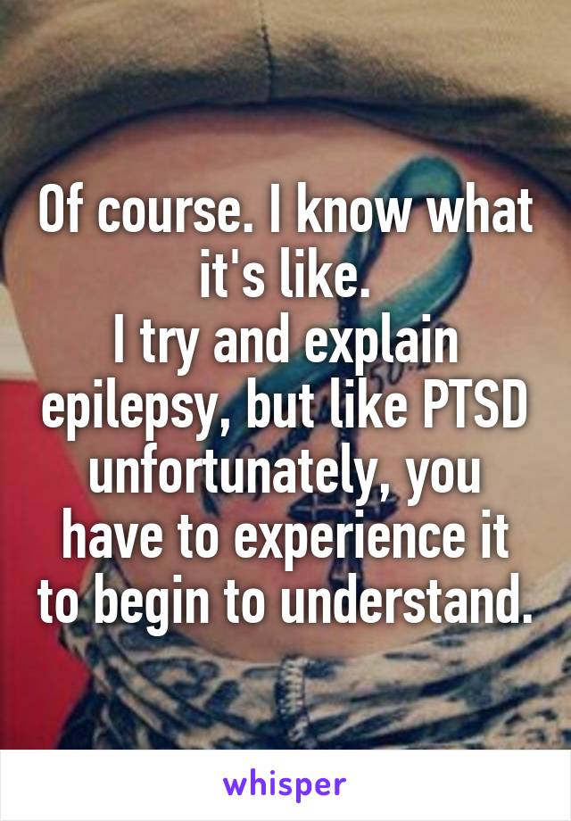 Of course. I know what it's like.
I try and explain epilepsy, but like PTSD unfortunately, you have to experience it to begin to understand.