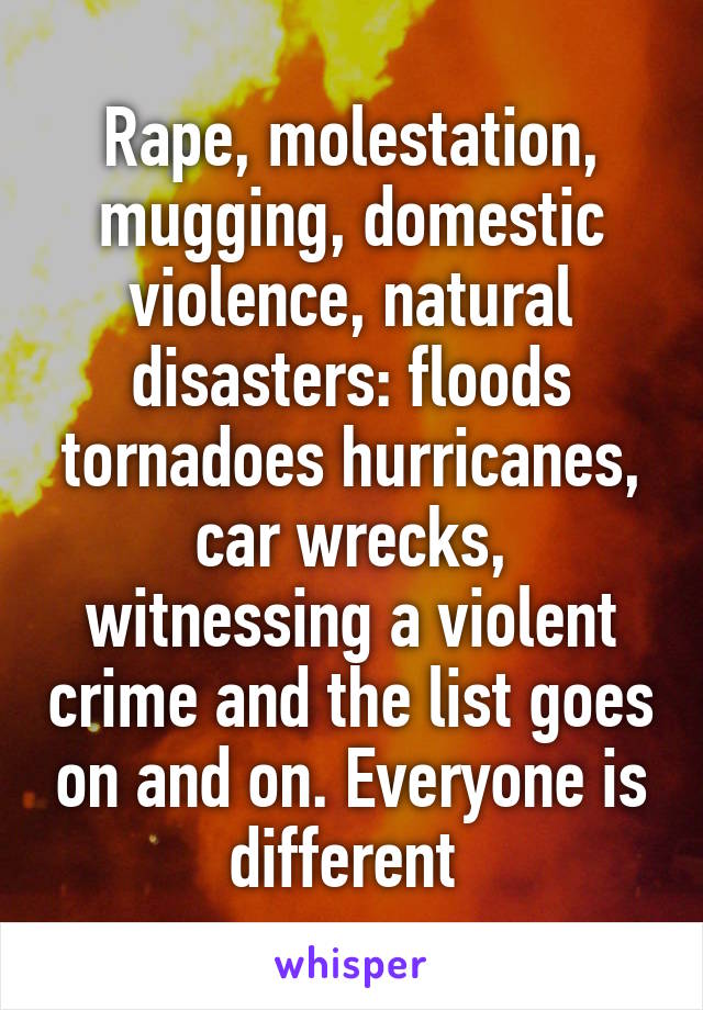 Rape, molestation, mugging, domestic violence, natural disasters: floods tornadoes hurricanes, car wrecks, witnessing a violent crime and the list goes on and on. Everyone is different 