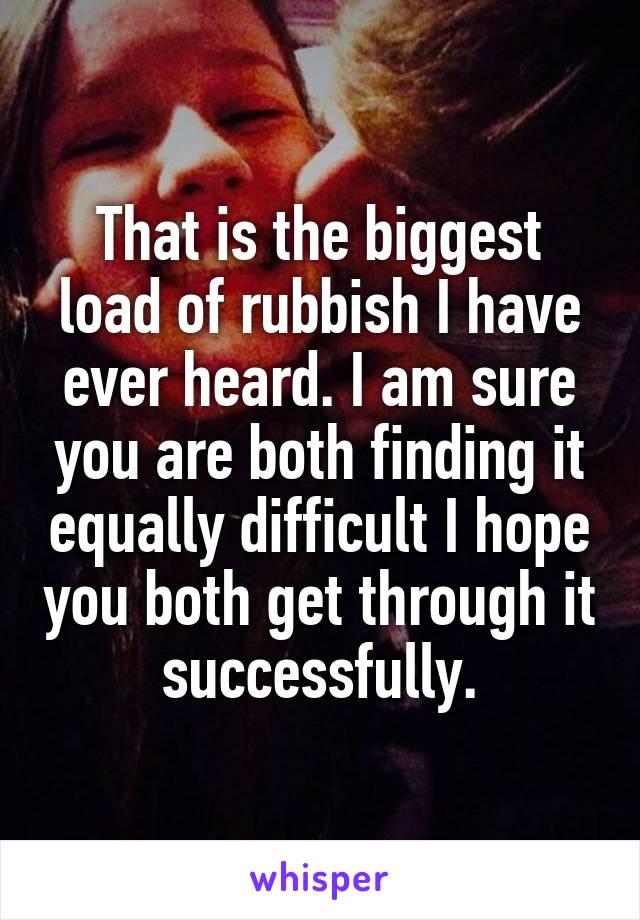 That is the biggest load of rubbish I have ever heard. I am sure you are both finding it equally difficult I hope you both get through it successfully.