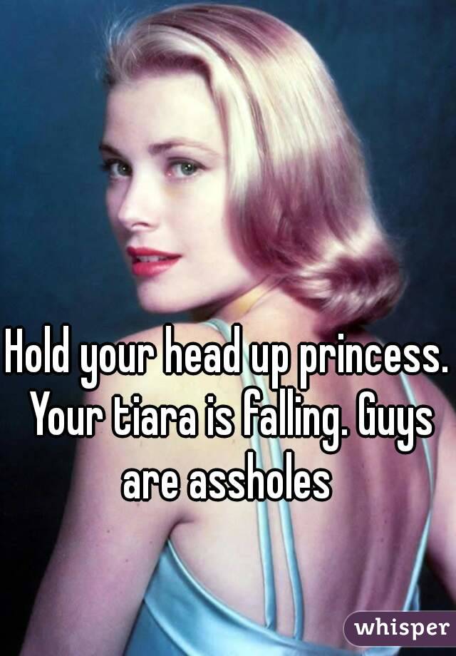 Hold your head up princess. Your tiara is falling. Guys are assholes 