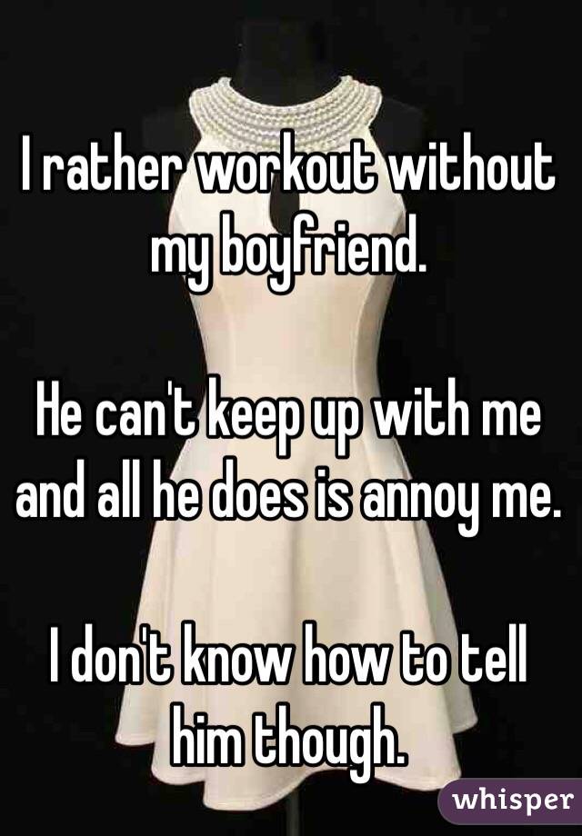 I rather workout without my boyfriend. 

He can't keep up with me and all he does is annoy me. 

I don't know how to tell him though. 