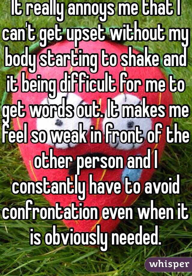 It really annoys me that I can't get upset without my body starting to shake and it being difficult for me to get words out. It makes me feel so weak in front of the other person and I constantly have to avoid confrontation even when it is obviously needed. 