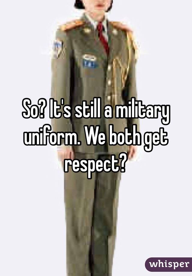So? It's still a military uniform. We both get respect?
