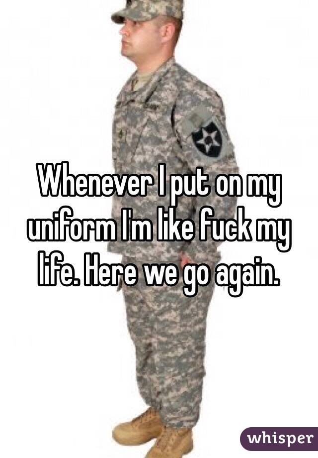Whenever I put on my uniform I'm like fuck my life. Here we go again. 