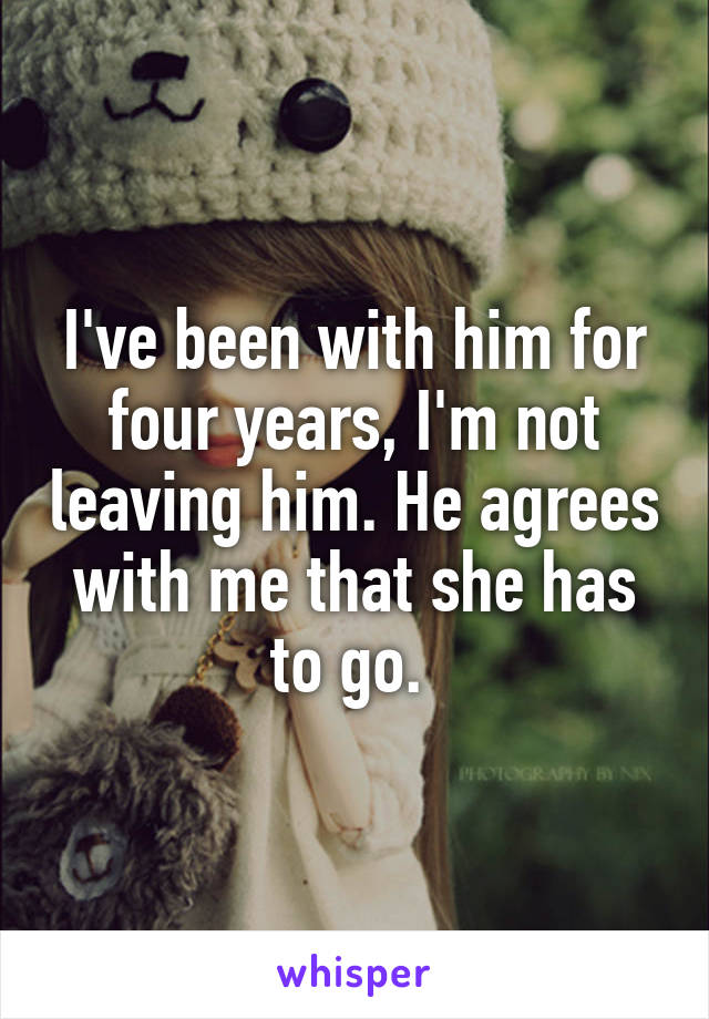 I've been with him for four years, I'm not leaving him. He agrees with me that she has to go. 