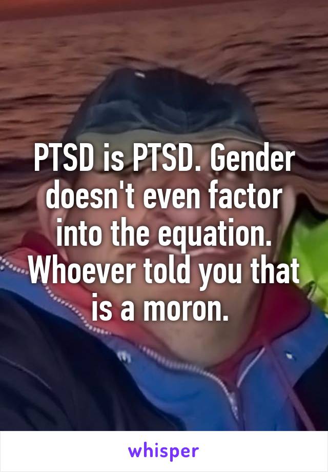PTSD is PTSD. Gender doesn't even factor into the equation. Whoever told you that is a moron. 