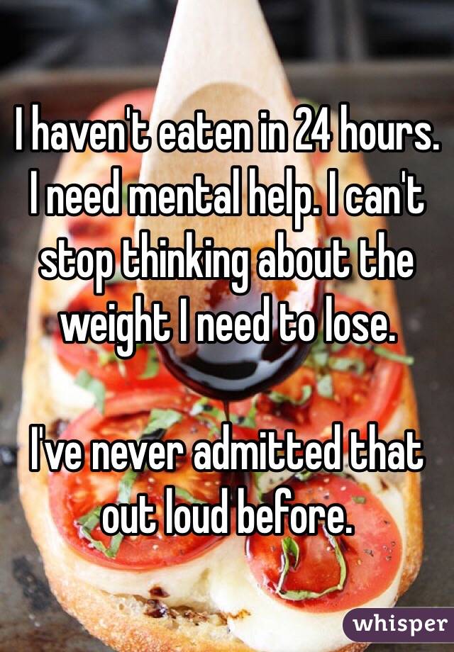 I haven't eaten in 24 hours. I need mental help. I can't stop thinking about the weight I need to lose. 

I've never admitted that out loud before. 