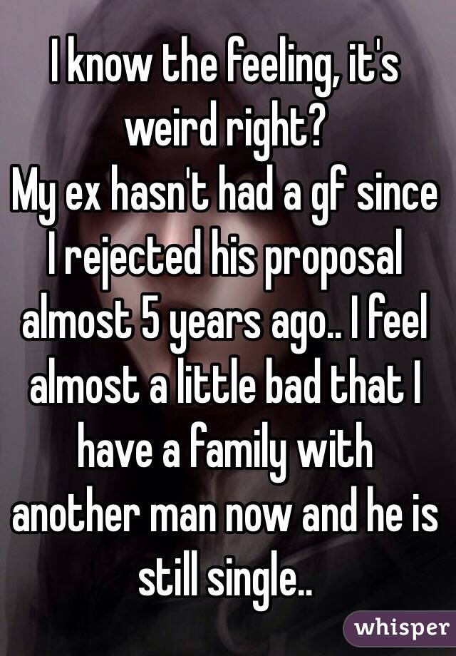 I know the feeling, it's weird right? 
My ex hasn't had a gf since I rejected his proposal almost 5 years ago.. I feel almost a little bad that I have a family with another man now and he is still single.. 
