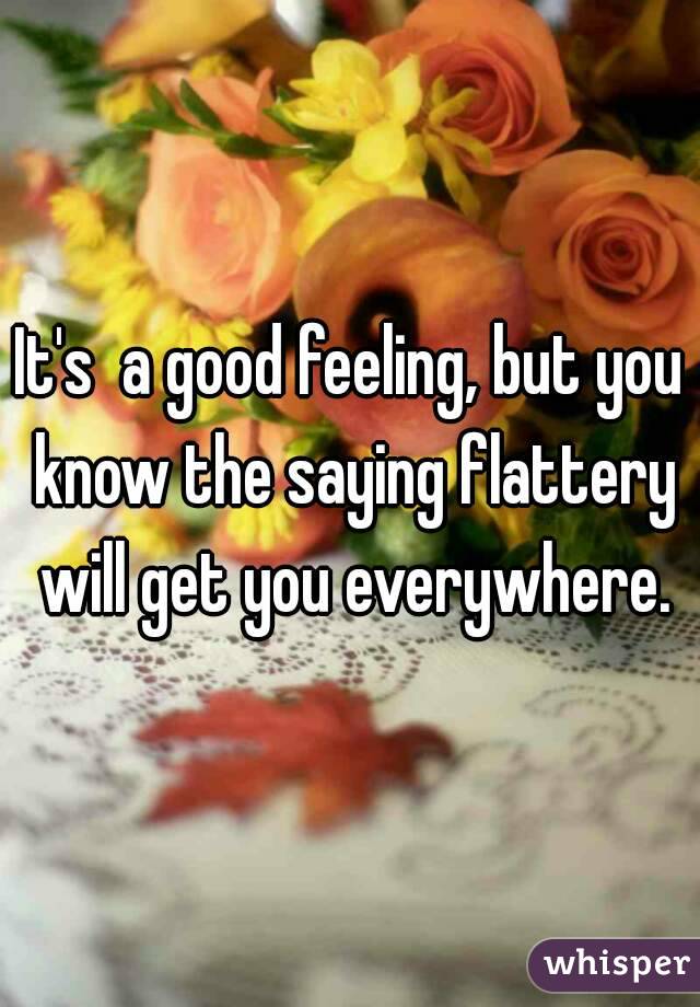 It's  a good feeling, but you know the saying flattery will get you everywhere.