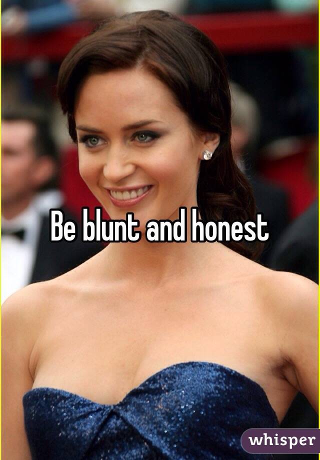 Be blunt and honest 