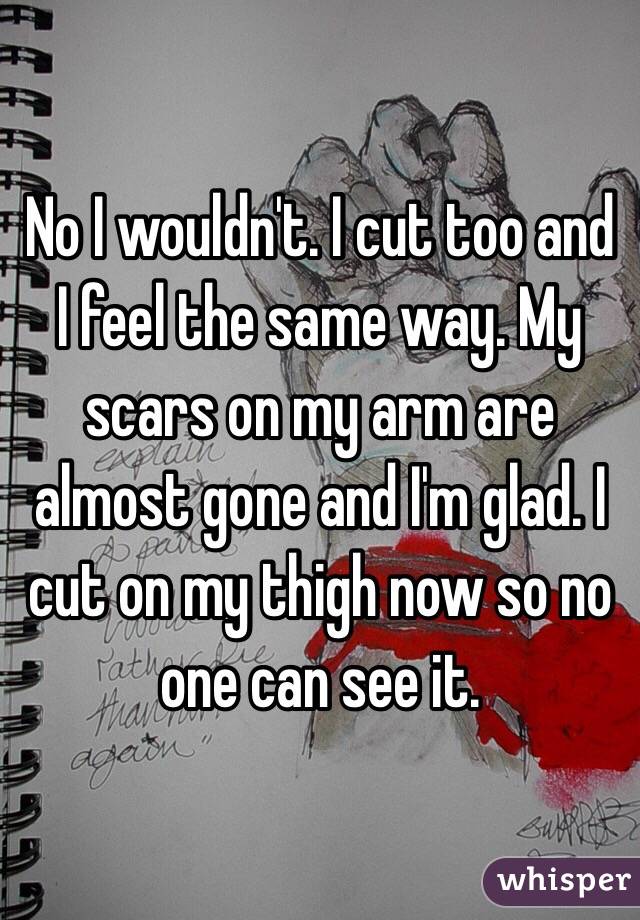 No I wouldn't. I cut too and I feel the same way. My scars on my arm are almost gone and I'm glad. I cut on my thigh now so no one can see it.