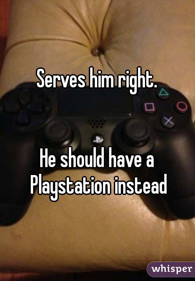 Serves him right.


He should have a Playstation instead
