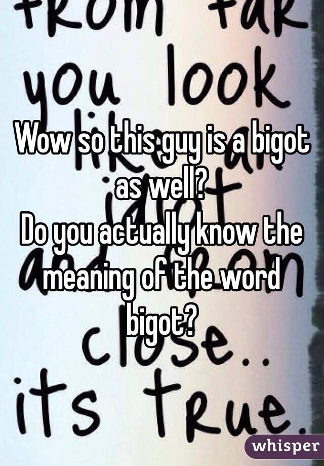 Wow so this guy is a bigot as well?
Do you actually know the meaning of the word bigot?