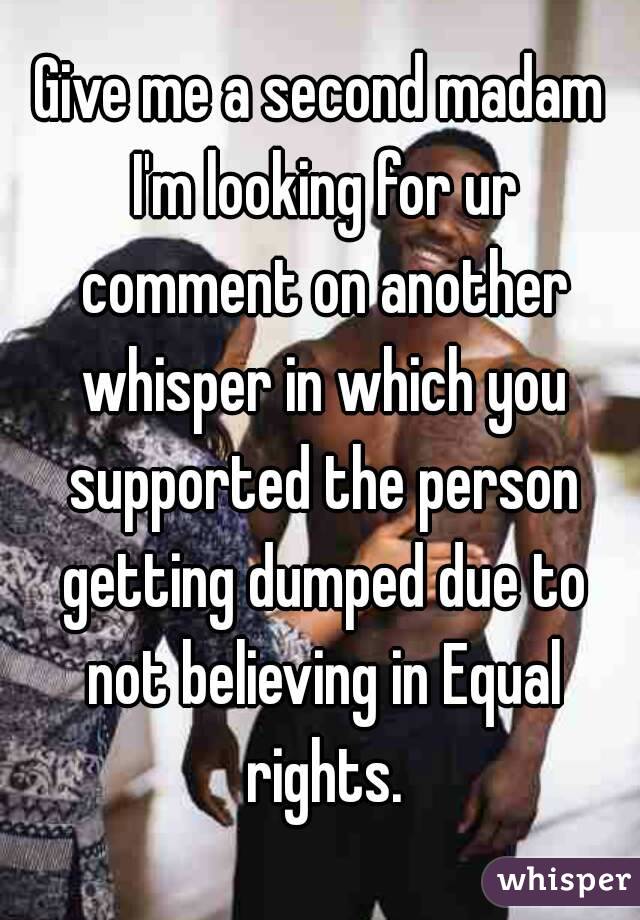 Give me a second madam I'm looking for ur comment on another whisper in which you supported the person getting dumped due to not believing in Equal rights.