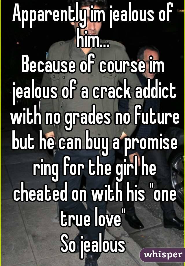 Apparently im jealous of him... 
Because of course im jealous of a crack addict with no grades no future but he can buy a promise ring for the girl he cheated on with his "one true love" 
So jealous