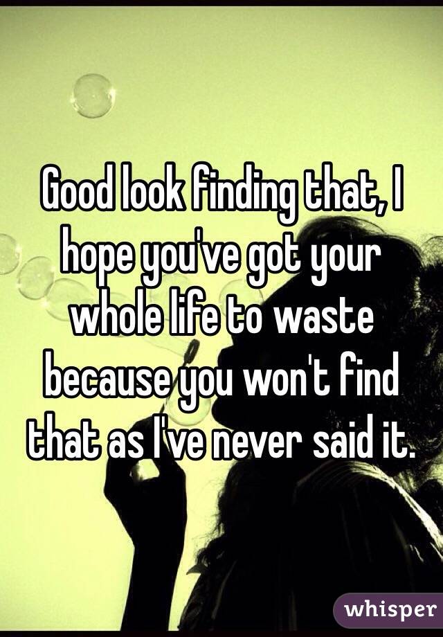 Good look finding that, I hope you've got your whole life to waste because you won't find that as I've never said it.