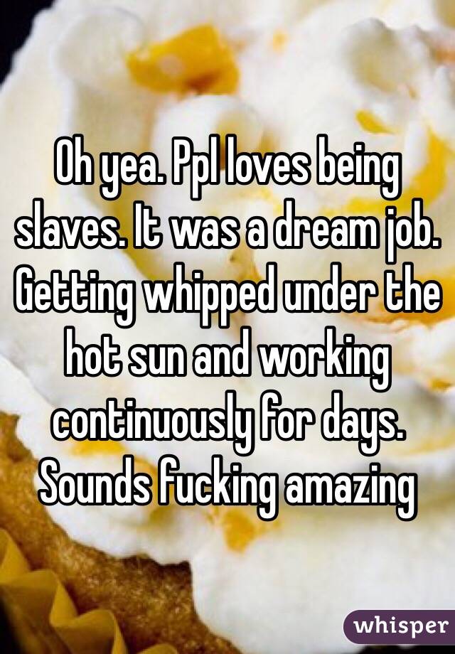 Oh yea. Ppl loves being slaves. It was a dream job. Getting whipped under the hot sun and working continuously for days. Sounds fucking amazing 