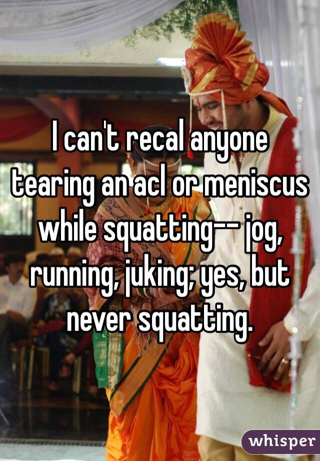 I can't recal anyone tearing an acl or meniscus while squatting-- jog, running, juking; yes, but never squatting.