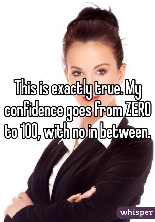 This is exactly true. My confidence goes from ZERO to 100, with no in between. 