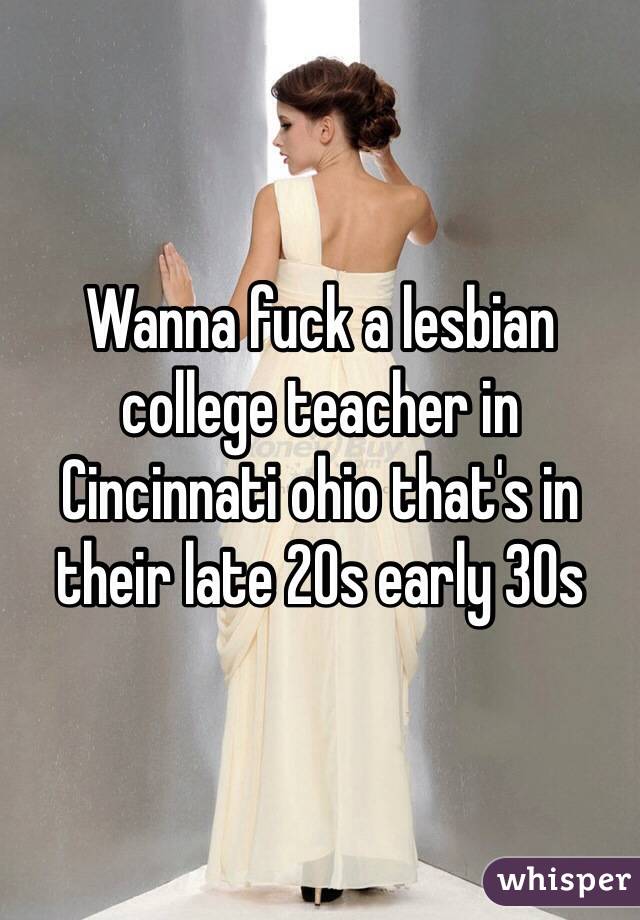 Wanna fuck a lesbian college teacher in Cincinnati ohio that's in their late 20s early 30s