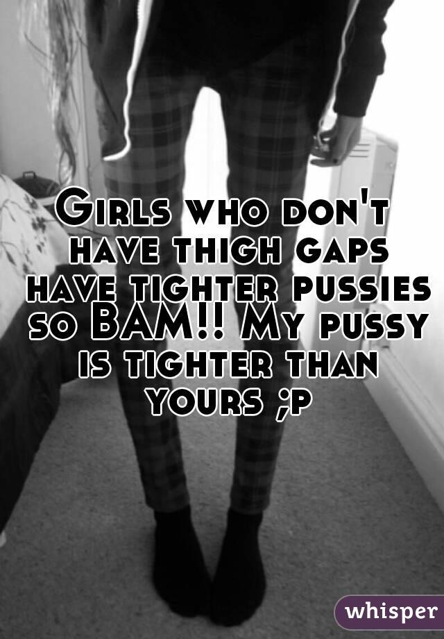 Girls who don't have thigh gaps have tighter pussies so BAM!! My pussy is tighter than yours ;p