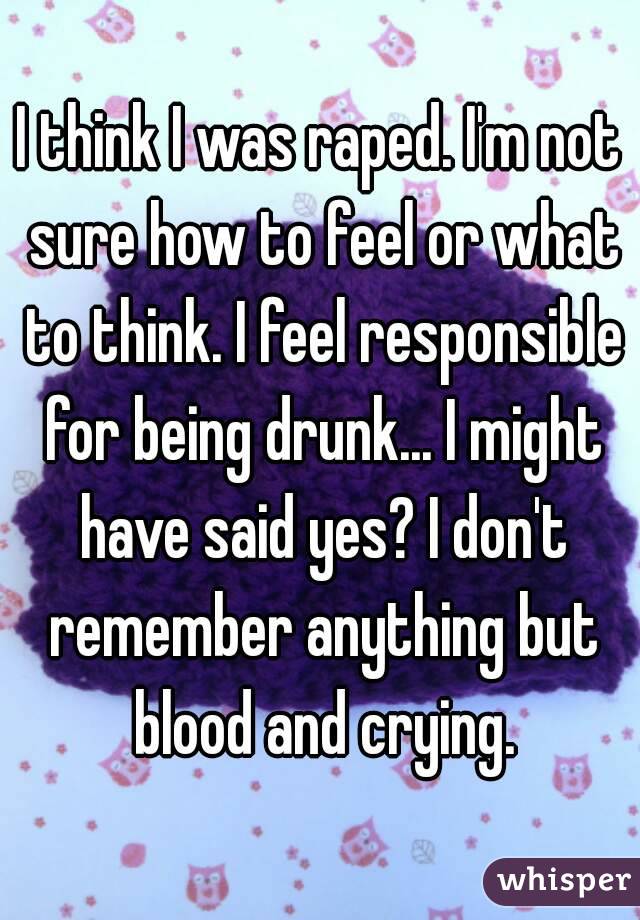 I think I was raped. I'm not sure how to feel or what to think. I feel responsible for being drunk... I might have said yes? I don't remember anything but blood and crying.