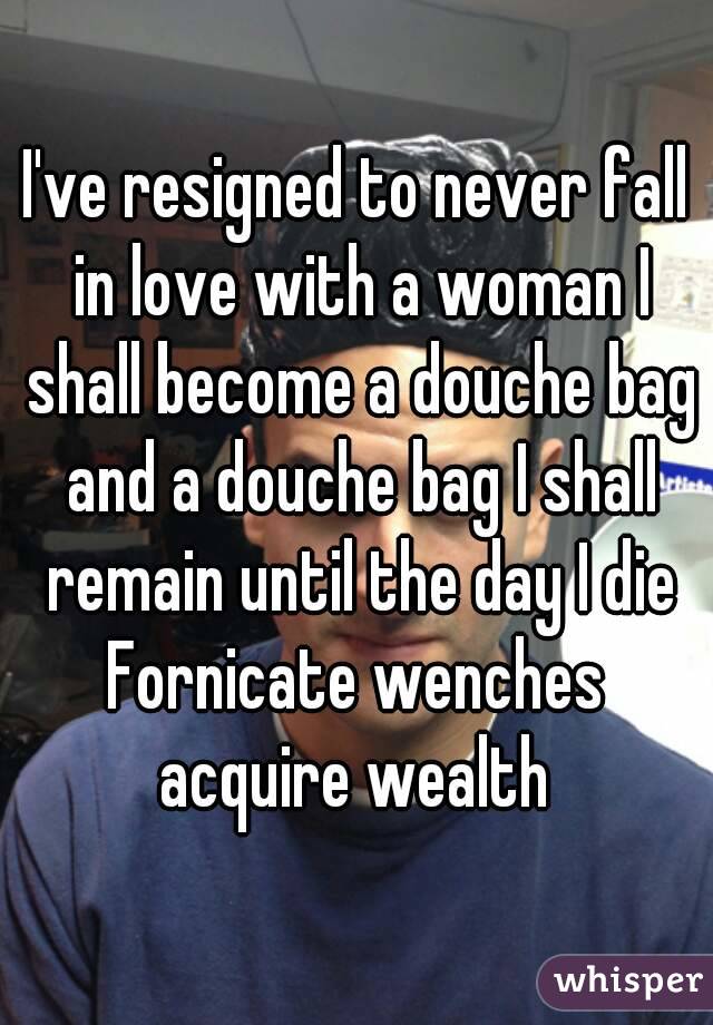 I've resigned to never fall in love with a woman I shall become a douche bag and a douche bag I shall remain until the day I die
Fornicate wenches acquire wealth 
