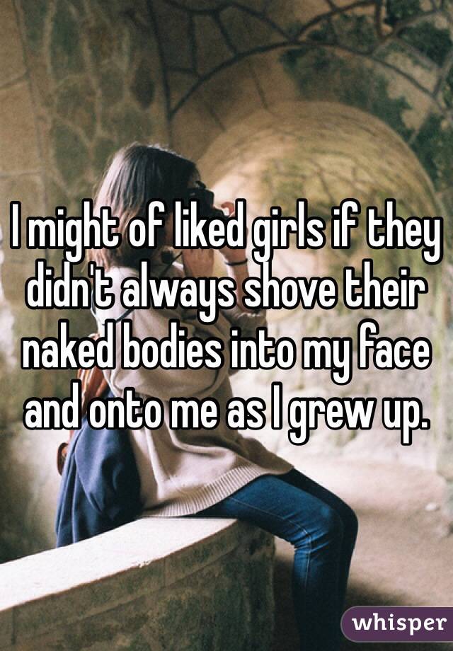 I might of liked girls if they didn't always shove their naked bodies into my face and onto me as I grew up.
