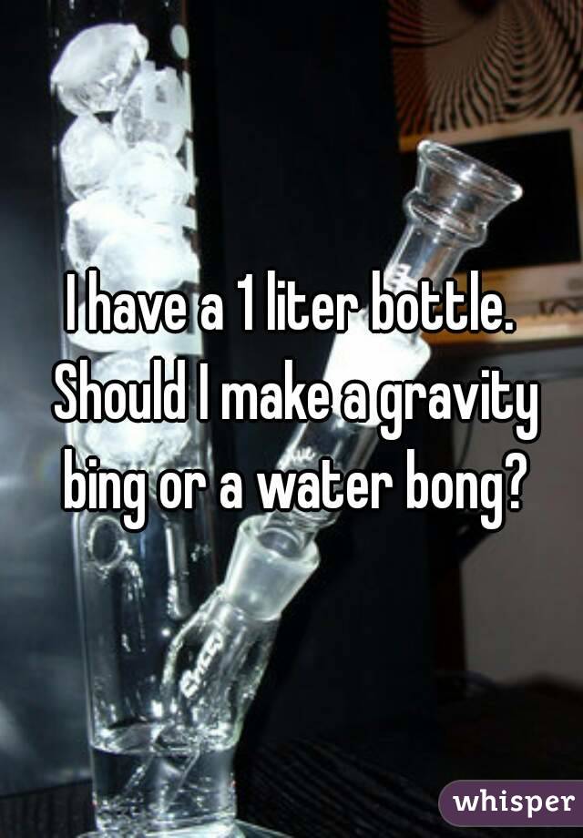 I have a 1 liter bottle. Should I make a gravity bing or a water bong?
