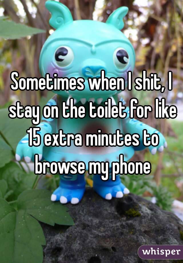 Sometimes when I shit, I stay on the toilet for like 15 extra minutes to browse my phone