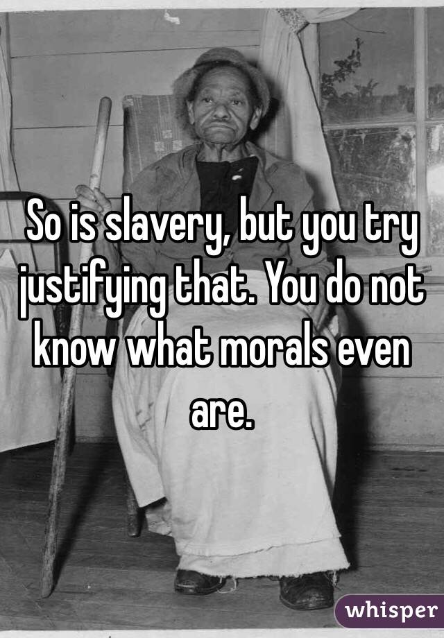 So is slavery, but you try justifying that. You do not know what morals even are.