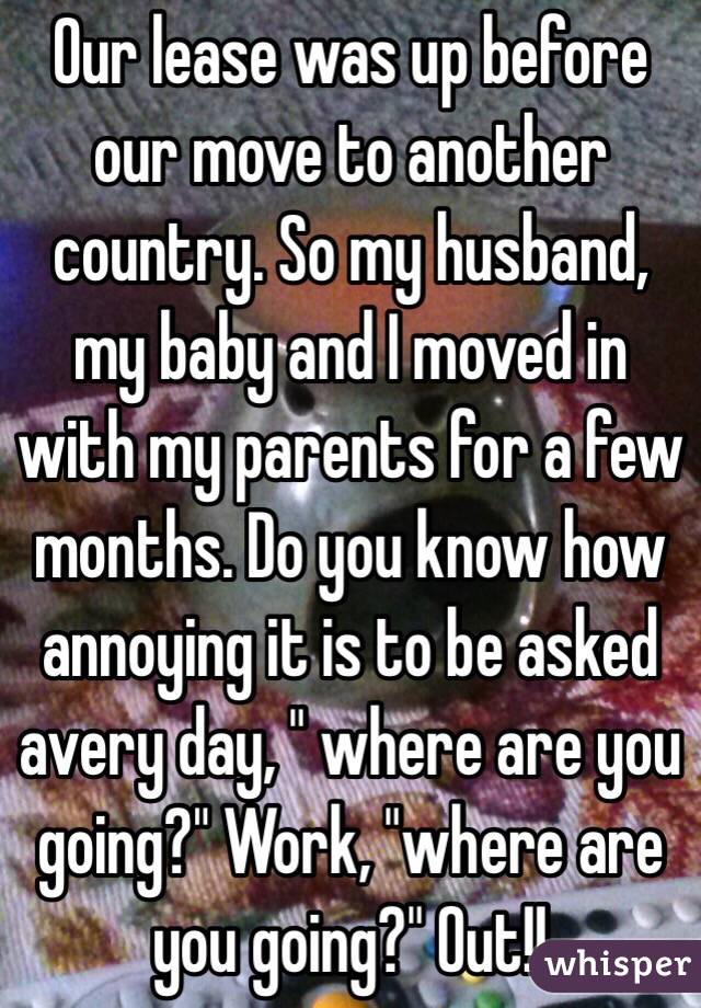 Our lease was up before our move to another country. So my husband, my baby and I moved in with my parents for a few months. Do you know how annoying it is to be asked avery day, " where are you going?" Work, "where are you going?" Out!! 
