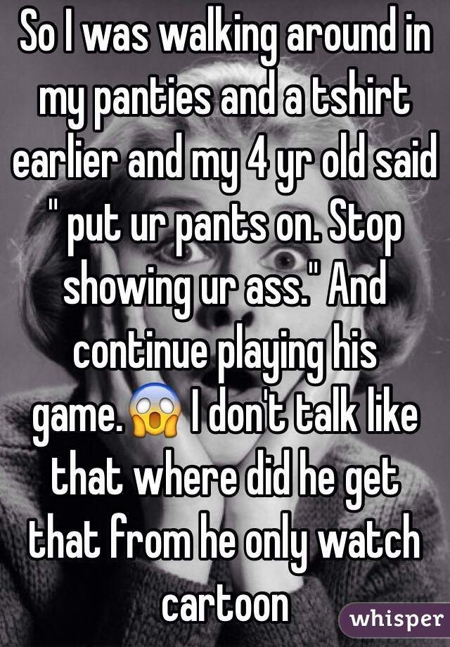 So I was walking around in my panties and a tshirt earlier and my 4 yr old said " put ur pants on. Stop showing ur ass." And continue playing his game.😱 I don't talk like that where did he get that from he only watch cartoon