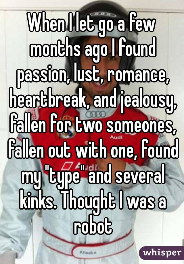 When I let go a few months ago I found passion, lust, romance, heartbreak, and jealousy, fallen for two someones, fallen out with one, found my "type" and several kinks. Thought I was a robot