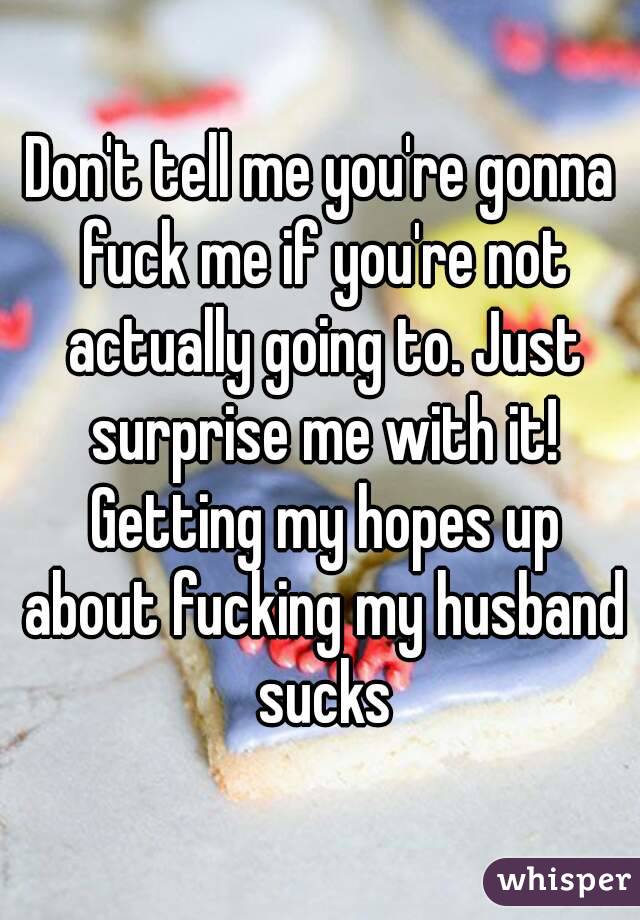 Don't tell me you're gonna fuck me if you're not actually going to. Just surprise me with it! Getting my hopes up about fucking my husband sucks
