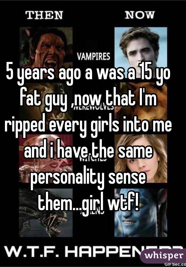 5 years ago a was a 15 yo fat guy ,now that I'm ripped every girls into me and i have the same personality sense them...girl wtf!