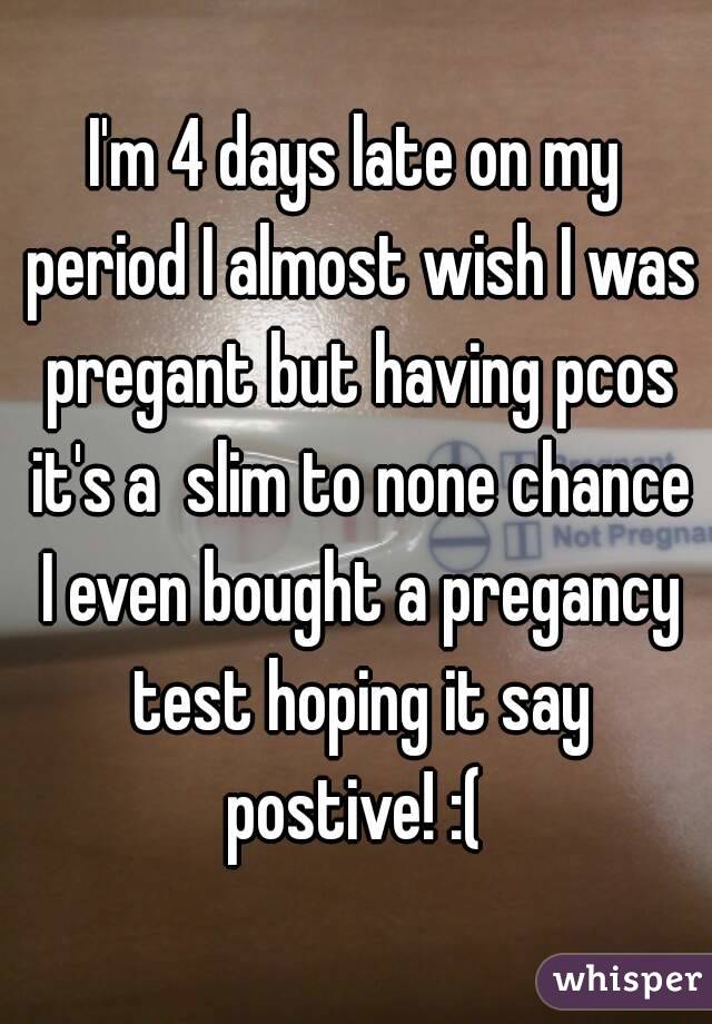 I'm 4 days late on my period I almost wish I was pregant but having pcos it's a  slim to none chance I even bought a pregancy test hoping it say postive! :( 