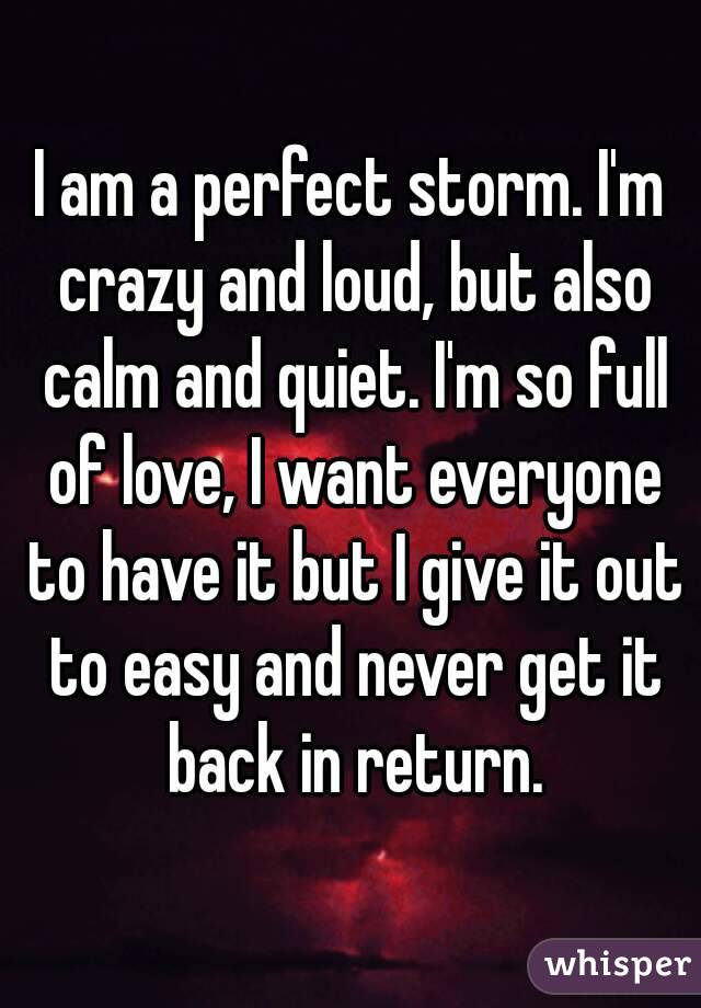 I am a perfect storm. I'm crazy and loud, but also calm and quiet. I'm so full of love, I want everyone to have it but I give it out to easy and never get it back in return.
