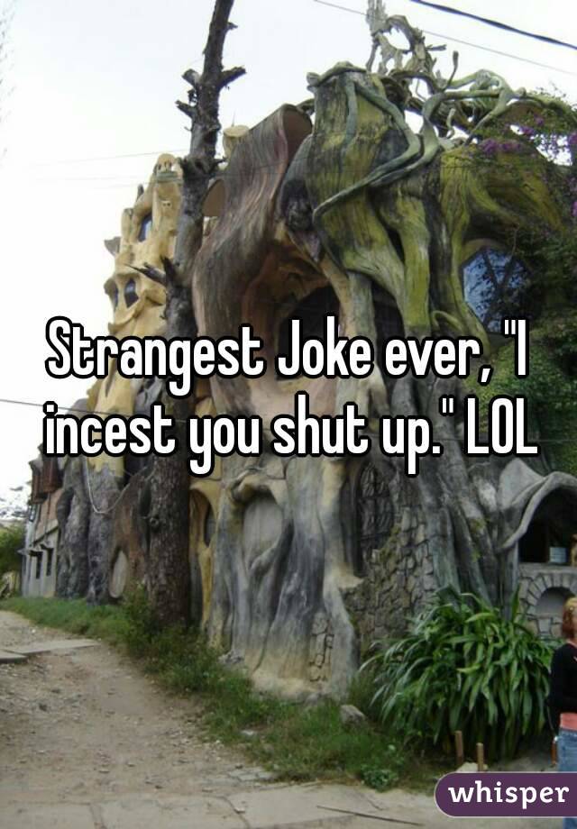 Strangest Joke ever, "I incest you shut up." LOL
